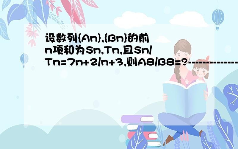 设数列{An},{Bn}的前n项和为Sn,Tn,且Sn/Tn=7n+2/n+3,则A8/B8=?-------------------------各位答人想得都有点道理，因为没说是等差数列 我解了一早上这个题目，想来想去我觉得如果Sn/Tn是7n+2/n+3的常数倍 那A