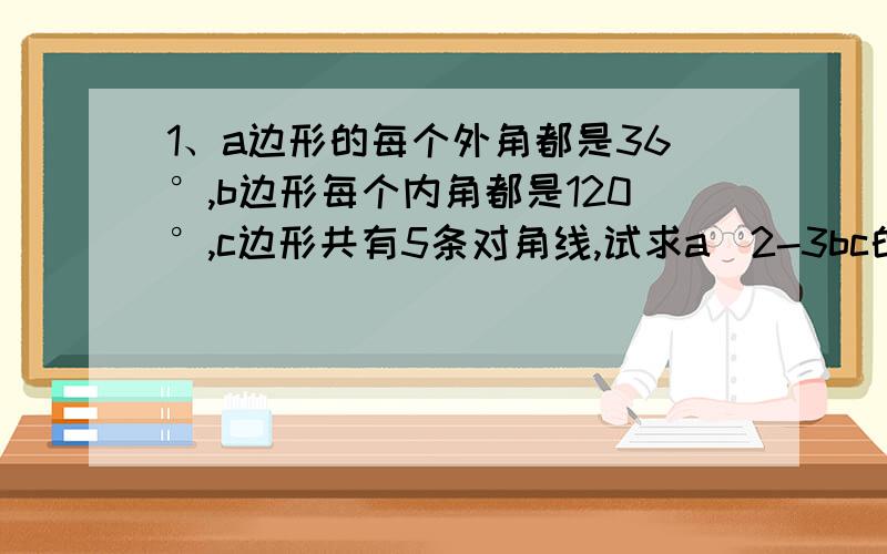 1、a边形的每个外角都是36°,b边形每个内角都是120°,c边形共有5条对角线,试求a^2-3bc的值