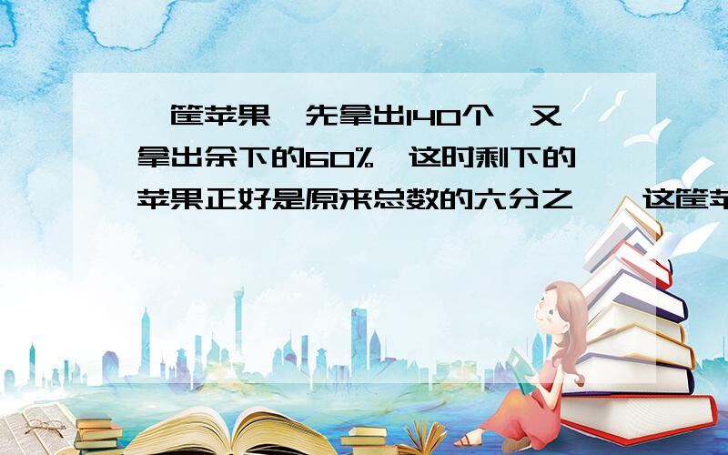 一筐苹果,先拿出140个,又拿出余下的60%,这时剩下的苹果正好是原来总数的六分之一,这筐苹果原来有多少个用算术方法解答,请说清解题思路及详细的解题过程,谢谢!