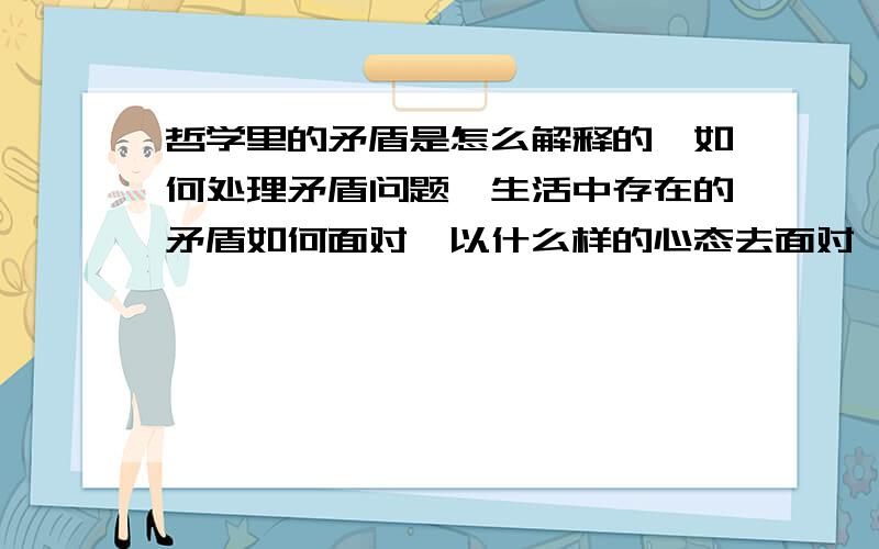 哲学里的矛盾是怎么解释的,如何处理矛盾问题,生活中存在的矛盾如何面对,以什么样的心态去面对,怎样去看待矛盾,如何使矛盾不影响自己,如何让矛盾促进自己的发展,请高手们尽量达详细点