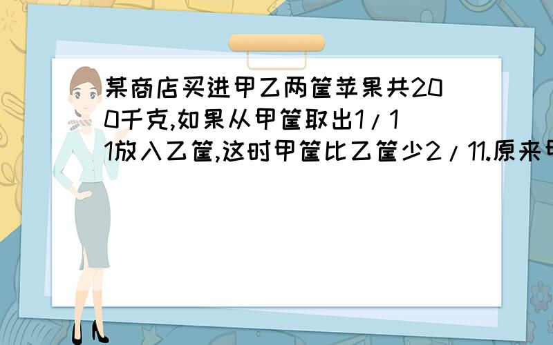 某商店买进甲乙两筐苹果共200千克,如果从甲筐取出1/11放入乙筐,这时甲筐比乙筐少2/11.原来甲乙各有多少千（不要方程）