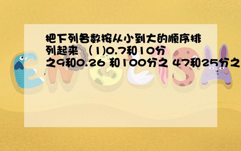 把下列各数按从小到大的顺序排列起来 （1)0.7和10分之9和0.26 和100分之 47和25分之7和45分之11（2）4分之5和3分之4和6分之7