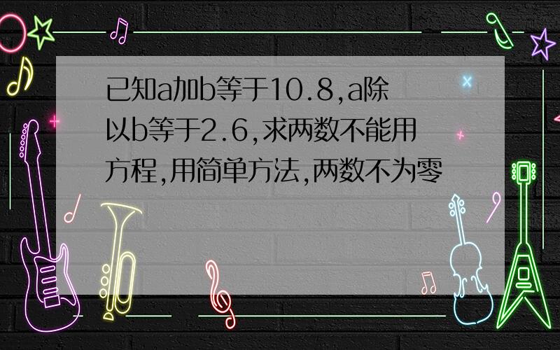 已知a加b等于10.8,a除以b等于2.6,求两数不能用方程,用简单方法,两数不为零