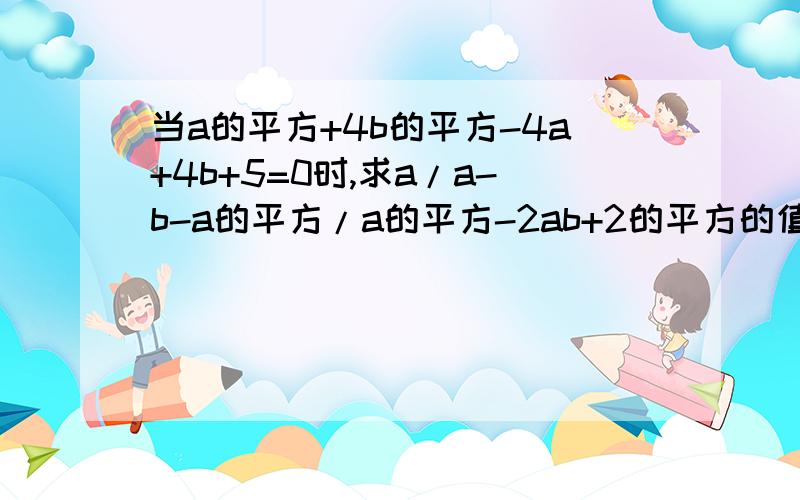 当a的平方+4b的平方-4a+4b+5=0时,求a/a-b-a的平方/a的平方-2ab+2的平方的值