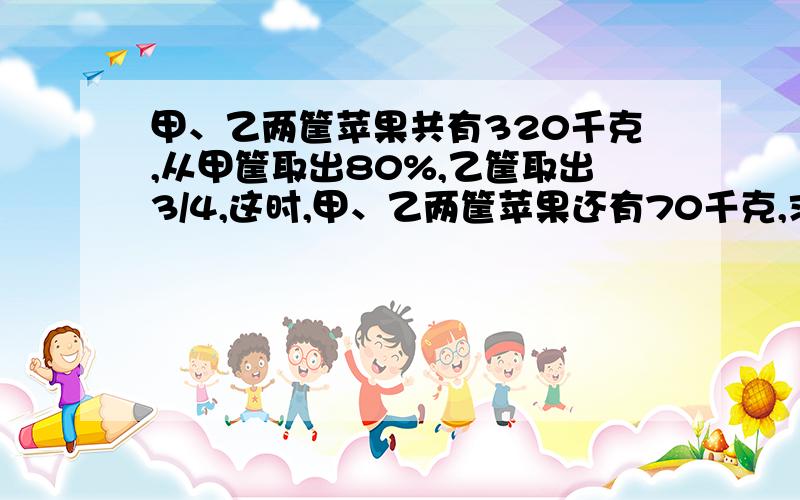 甲、乙两筐苹果共有320千克,从甲筐取出80%,乙筐取出3/4,这时,甲、乙两筐苹果还有70千克,求甲、乙两筐苹果原来各有多少千克?（用算术解）