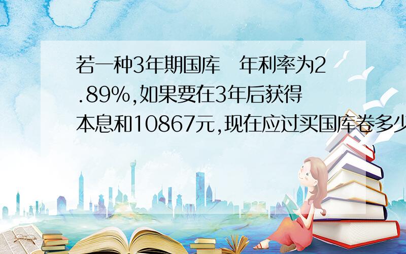 若一种3年期国库劵年利率为2.89%,如果要在3年后获得本息和10867元,现在应过买国库卷多少元?