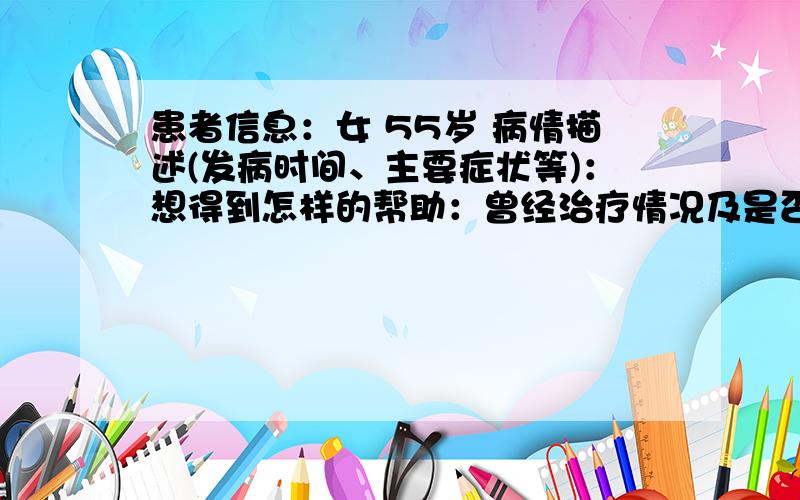 患者信息：女 55岁 病情描述(发病时间、主要症状等)：想得到怎样的帮助：曾经治疗情况及是否有过敏、遗传病史：没有