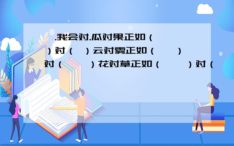 一.我会对.瓜对果正如（ 　）对（ ）云对雾正如（ 　）对（　　）花对草正如（　　）对（　　）晴对雨正如（　　）对（　　　）山清对水秀正如（ ）对（ )