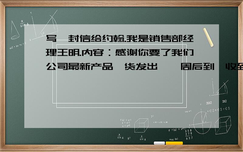 写一封信给约翰.我是销售部经理王明.内容：感谢你要了我们公司最新产品,货发出,一周后到,收到回复、、