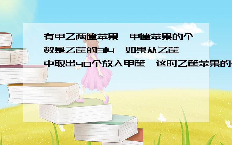 有甲乙两筐苹果,甲筐苹果的个数是乙筐的3|4,如果从乙筐中取出40个放入甲筐,这时乙筐苹果的个数是甲筐的2|5,甲乙两筐原有苹果多少个