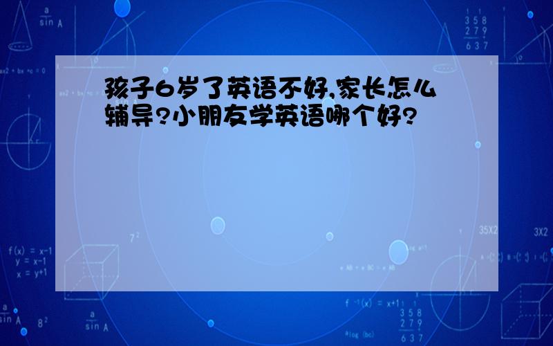 孩子6岁了英语不好,家长怎么辅导?小朋友学英语哪个好?