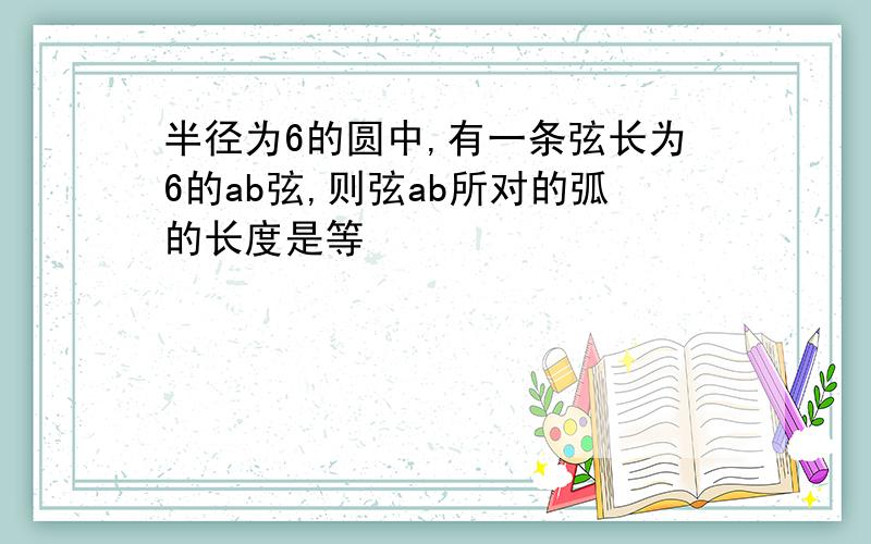 半径为6的圆中,有一条弦长为6的ab弦,则弦ab所对的弧的长度是等