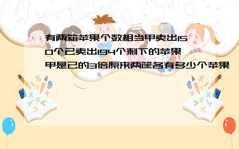 有两箱苹果个数相当甲卖出150个已卖出194个剩下的苹果甲是已的3倍原来两筐各有多少个苹果