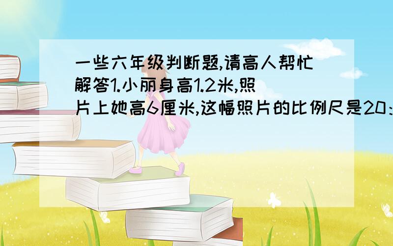 一些六年级判断题,请高人帮忙解答1.小丽身高1.2米,照片上她高6厘米,这幅照片的比例尺是20：1.     （    ）2.正方形的边长和它的面积成正比例.                              （    ）3.男生和女生人数