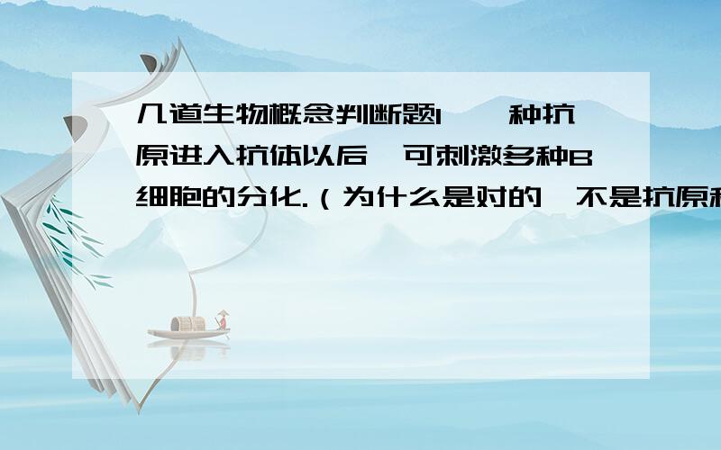 几道生物概念判断题1、一种抗原进入抗体以后,可刺激多种B细胞的分化.（为什么是对的,不是抗原和抗体都是一对一的吗?）2、下丘脑合成的抗利尿激素运至垂体前叶分泌.（答案是错的,难道