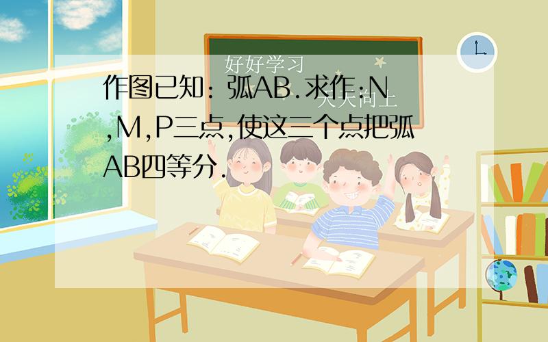 作图已知: 弧AB.求作:N,M,P三点,使这三个点把弧AB四等分.