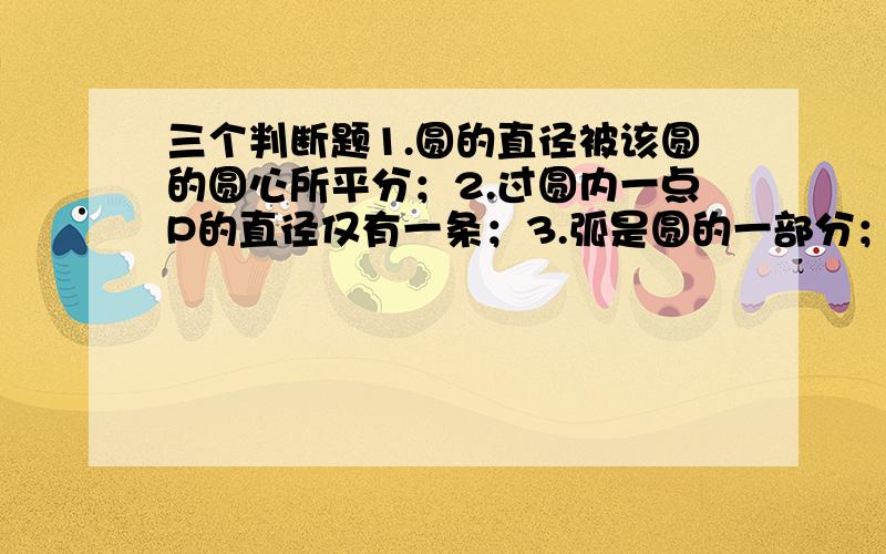 三个判断题1.圆的直径被该圆的圆心所平分；2.过圆内一点P的直径仅有一条；3.弧是圆的一部分；要原因