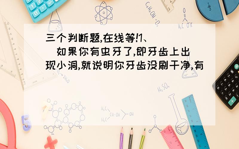 三个判断题,在线等!1、（ ）如果你有虫牙了,即牙齿上出现小洞,就说明你牙齿没刷干净,有        小虫子存在.2、（ ）我们平时吃的土豆和红薯,其实都是植物的根部.3、（ ）小明把一块铁锈接