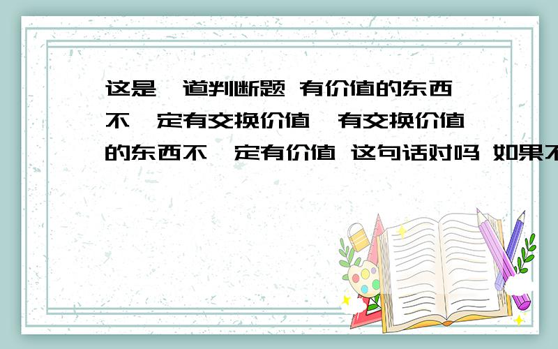 这是一道判断题 有价值的东西不一定有交换价值,有交换价值的东西不一定有价值 这句话对吗 如果不对,请详细说明理由有谁知道的 请回答我好吗