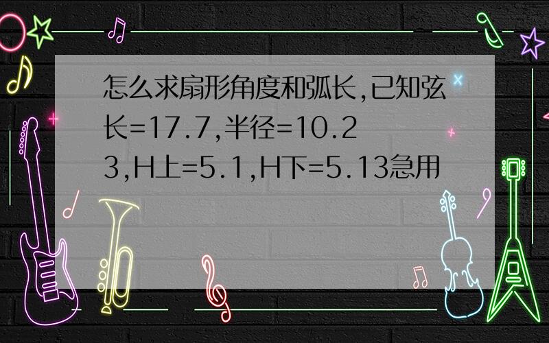 怎么求扇形角度和弧长,已知弦长=17.7,半径=10.23,H上=5.1,H下=5.13急用