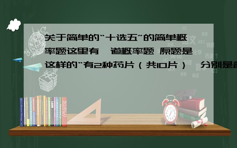 关于简单的“十选五”的简单概率题这里有一道概率题 原题是这样的“有2种药片（共10片）,分别是普通药片（5片）和安眠药片（5片）,欲从这10片药片中选出五片,要求这5片中至少是2片安眠