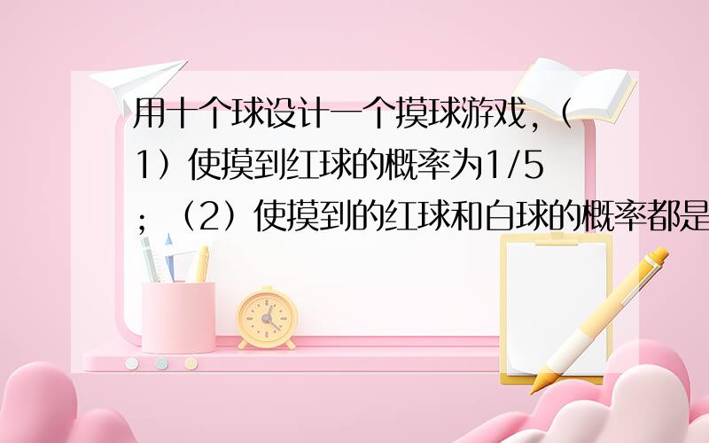 用十个球设计一个摸球游戏,（1）使摸到红球的概率为1/5；（2）使摸到的红球和白球的概率都是2/5各球除颜色外其余都相等