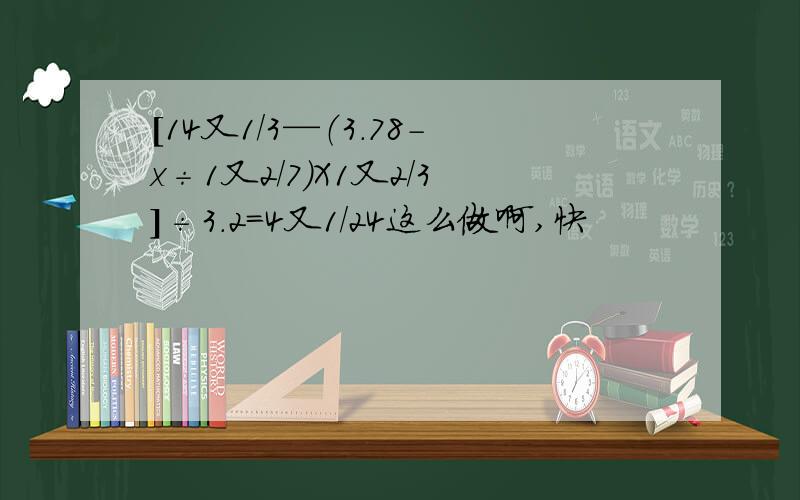 [14又1/3—（3.78-x÷1又2/7）X1又2/3]÷3.2=4又1/24这么做啊,快