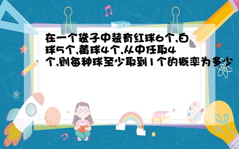 在一个袋子中装有红球6个,白球5个,黄球4个,从中任取4个,则每种球至少取到1个的概率为多少