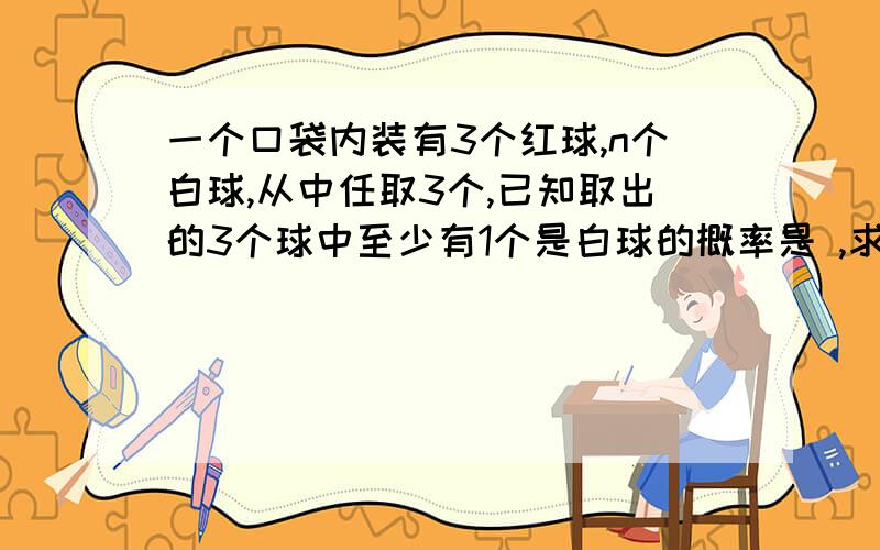 一个口袋内装有3个红球,n个白球,从中任取3个,已知取出的3个球中至少有1个是白球的概率是 ,求n的值.概率是34\35 ,