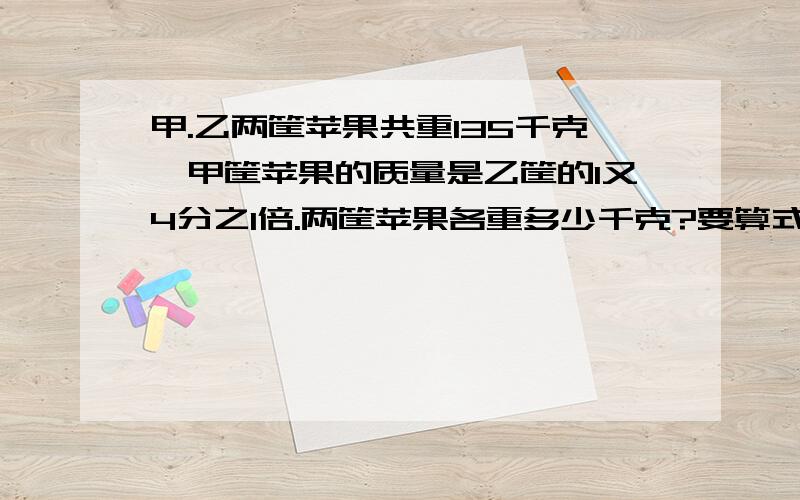 甲.乙两筐苹果共重135千克,甲筐苹果的质量是乙筐的1又4分之1倍.两筐苹果各重多少千克?要算式,是比的应用