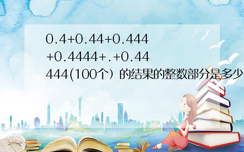 0.4+0.44+0.444+0.4444+.+0.44444(100个）的结果的整数部分是多少?