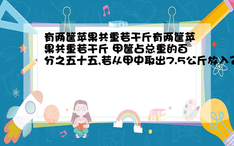 有两筐苹果共重若干斤有两筐苹果共重若干斤 甲筐占总重的百分之五十五,若从甲中取出7.5公斤放入乙,则乙占总重点百分之六十,求甲乙原各有苹果多少斤