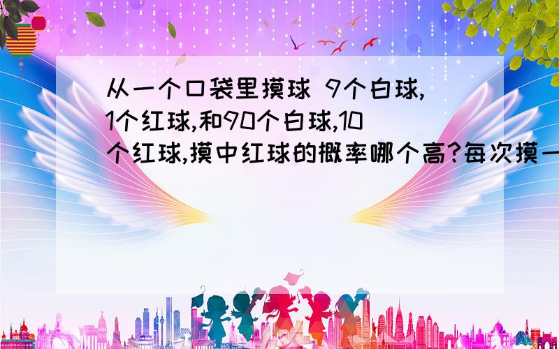 从一个口袋里摸球 9个白球,1个红球,和90个白球,10个红球,摸中红球的概率哪个高?每次摸一个球.摸了以后要放回去的。我在《读者》上见过一篇文章，好像是后者更高一些，但是我找不到那篇