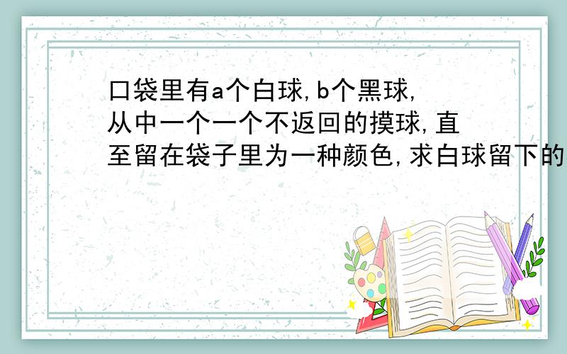 口袋里有a个白球,b个黑球,从中一个一个不返回的摸球,直至留在袋子里为一种颜色,求白球留下的概率?