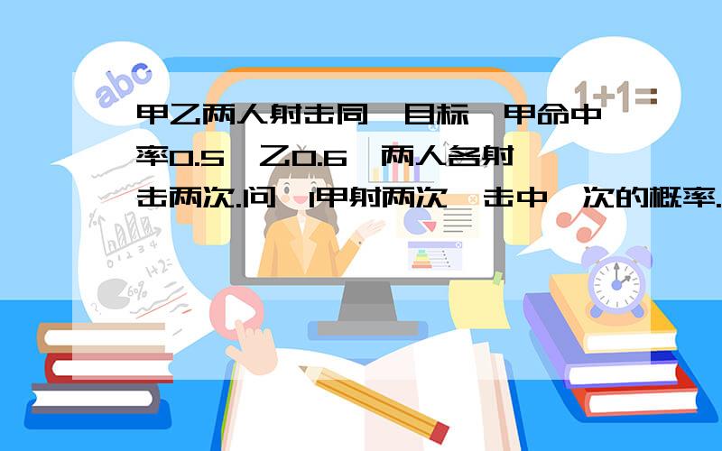 甲乙两人射击同一目标,甲命中率0.5,乙0.6,两人各射击两次.问,1甲射两次,击中一次的概率.2甲击中目标1次乙击中目标2次的概率.3乙射两次,至少击中一次的概率.4甲比乙多击中目标的概率