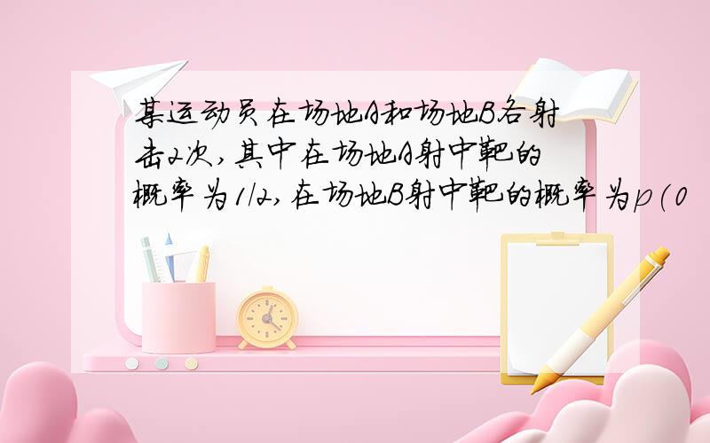 某运动员在场地A和场地B各射击2次,其中在场地A射中靶的概率为1/2,在场地B射中靶的概率为p(0