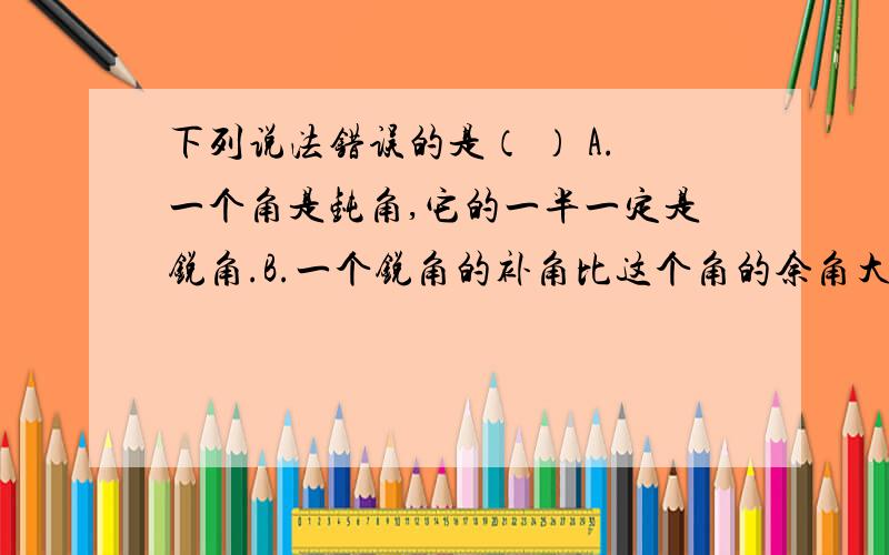 下列说法错误的是（ ） A.一个角是钝角,它的一半一定是锐角.B.一个锐角的补角比这个角的余角大下列说法错误的是（ ）A.一个角是钝角,它的一半一定是锐角.B.一个锐角的补角比这个角的余