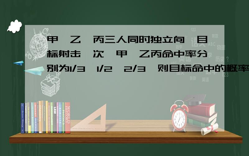 甲、乙、丙三人同时独立向一目标射击一次,甲、乙丙命中率分别为1/3,1/2,2/3,则目标命中的概率为（ ）