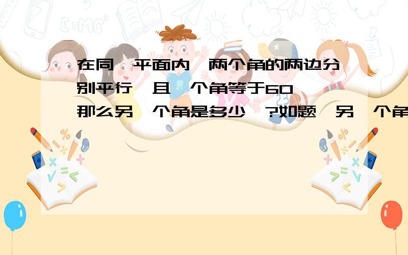 在同一平面内,两个角的两边分别平行,且一个角等于60°,那么另一个角是多少°?如题,另一个角也应该是60°啊,我找不出它们互补的情况.