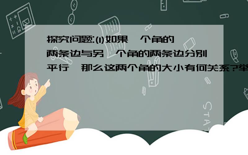 探究问题:(1)如果一个角的两条边与另一个角的两条边分别平行,那么这两个角的大小有何关系?举例说明.（2）如果一个角的两条边与另一个角的两边分别垂直,那么这两个角的大小有何关系?举