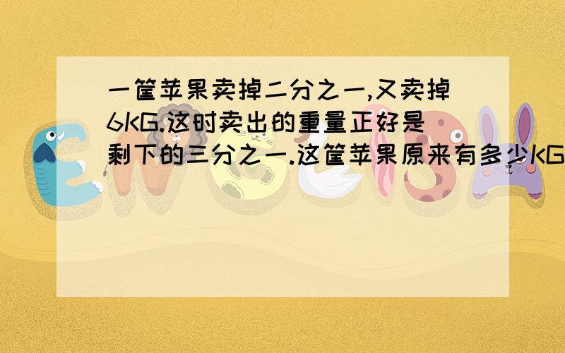 一筐苹果卖掉二分之一,又卖掉6KG.这时卖出的重量正好是剩下的三分之一.这筐苹果原来有多少KG