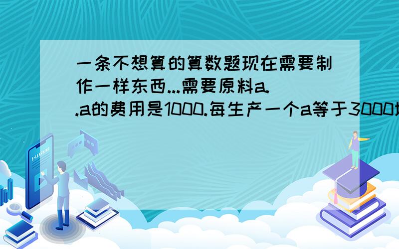 一条不想算的算数题现在需要制作一样东西...需要原料a..a的费用是1000.每生产一个a等于3000块...每3个a合成一个b费用为4500.3b合成为c费用6000...等于每合成更高一级费用+1500..如果DEFGHI..到J的话.