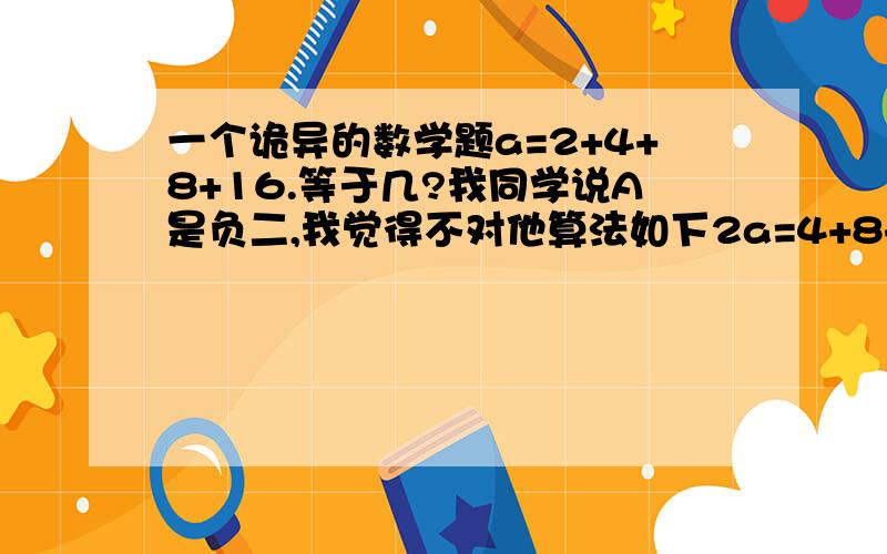 一个诡异的数学题a=2+4+8+16.等于几?我同学说A是负二,我觉得不对他算法如下2a=4+8+16.2a-a=-2