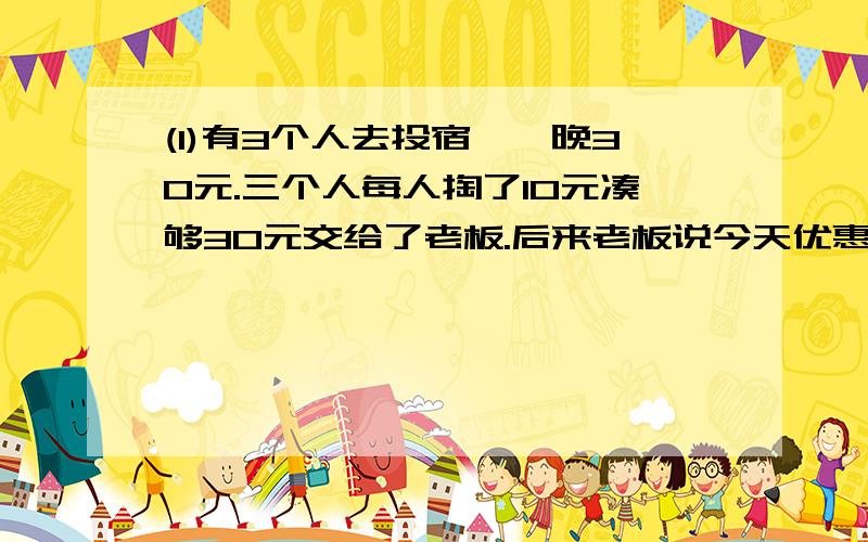 (1)有3个人去投宿,一晚30元.三个人每人掏了10元凑够30元交给了老板.后来老板说今天优惠只要25元就够了,拿出5元命令服务生退还给他们,服务生偷偷藏起了2元,然后,把剩下的3元钱分给了那三个