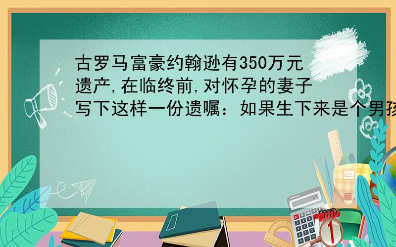 古罗马富豪约翰逊有350万元遗产,在临终前,对怀孕的妻子写下这样一份遗嘱：如果生下来是个男孩,就把遗产的三分之二给儿子,母亲拿三分之一；如果生下来的是女孩就把遗产的三分之一给女