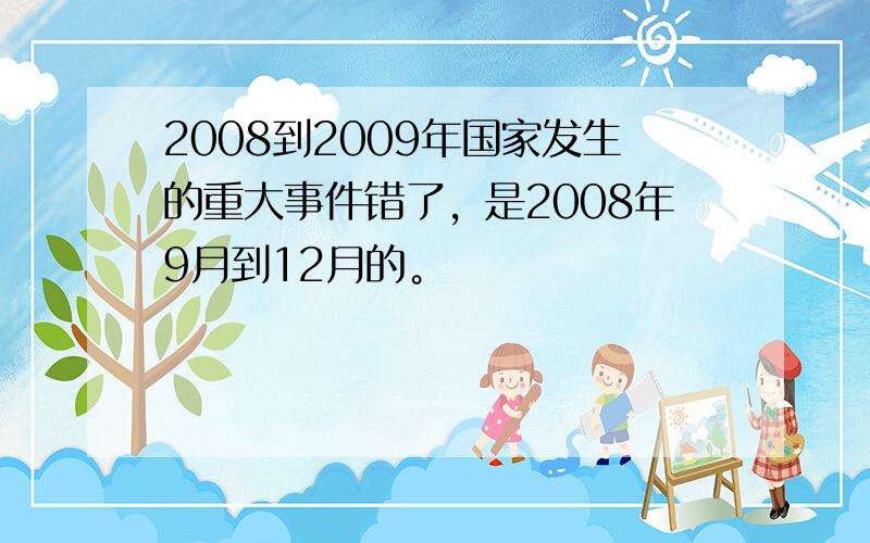 2008到2009年国家发生的重大事件错了，是2008年9月到12月的。