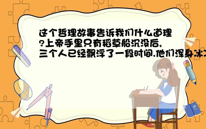 这个哲理故事告诉我们什么道理?上帝手里只有稻草船沉没后,三个人已经飘浮了一段时间.他们浑身冰冷,精疲力竭,在无边无际的海水里向着上帝哀声祈祷.上帝听到了他们的呼救,送几根稻草前