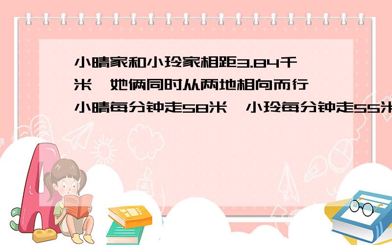 小晴家和小玲家相距3.84千米,她俩同时从两地相向而行,小晴每分钟走58米,小玲每分钟走55米,11分钟后两人还相距多少千米?我是这样写的：58*11=638（米） 55*11=605（米） 638+605=1.238（千米）3.84-1.