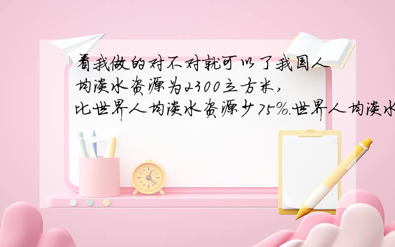 看我做的对不对就可以了我国人均淡水资源为2300立方米,比世界人均淡水资源少75%.世界人均淡水资源是多少立方米?急撒~是这样写吗?：2300×75% 不对的话请帮我改改