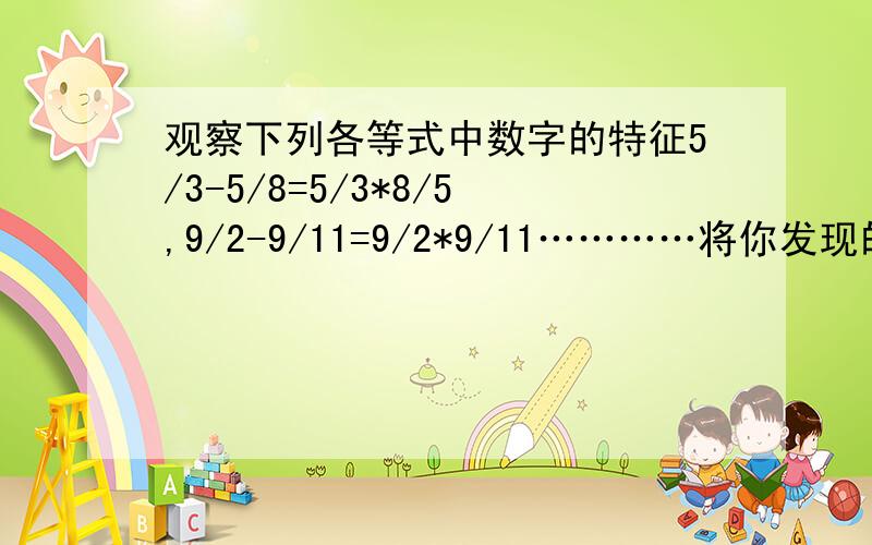 观察下列各等式中数字的特征5/3-5/8=5/3*8/5,9/2-9/11=9/2*9/11…………将你发现的规律用含字母a、b的等式表示出来